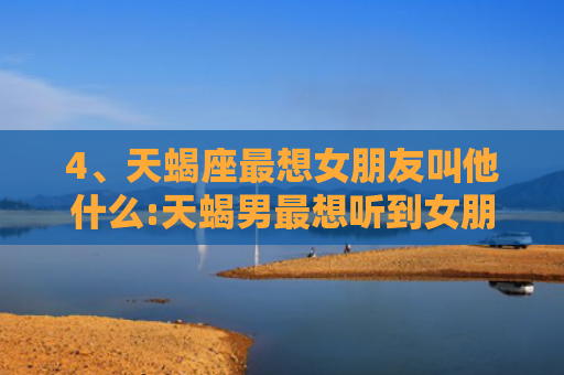 4、天蝎座最想女朋友叫他什么:天蝎男最想听到女朋友说喜欢还是爱哪个选择，天蝎座最想女朋友叫他什么天蝎男懂女人心思