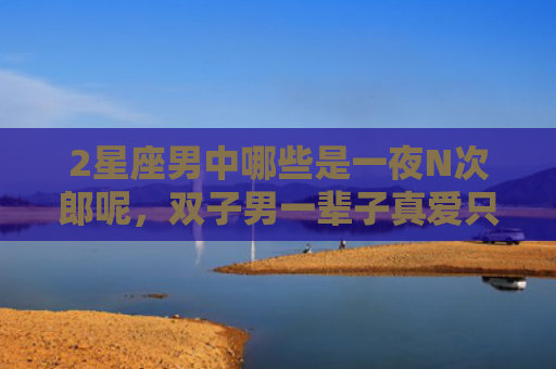 2星座男中哪些是一夜N次郎呢，双子男一辈子真爱只有一次吗
