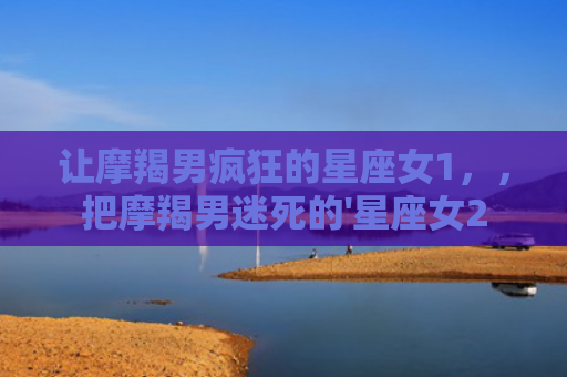 让摩羯男疯狂的星座女1，，把摩羯男迷死的'星座女2