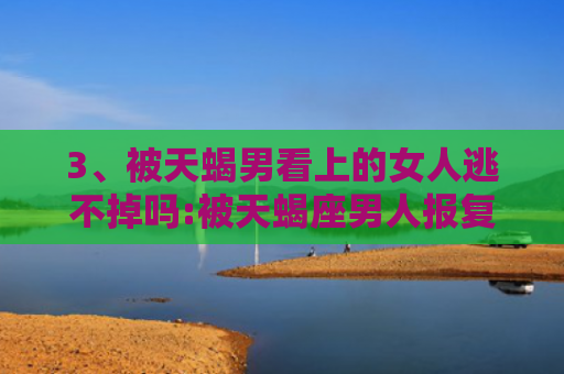 3、被天蝎男看上的女人逃不掉吗:被天蝎座男人报复过的女人,天蝎座容易走极端吗，被天蝎男看上的女人逃不掉吗