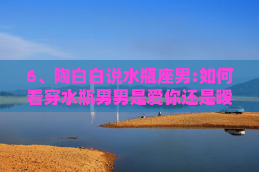 6、陶白白说水瓶座男:如何看穿水瓶男男是爱你还是暧昧，，2、陶白白说水瓶座男:水瓶座男生为什么说我不懂他？