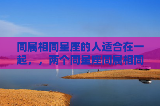 同属相同星座的人适合在一起，，两个同星座同属相同血型的人在一起是不是一定很合得来呢？