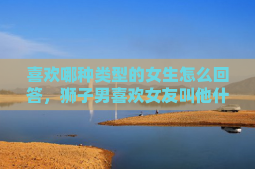 喜欢哪种类型的女生怎么回答，狮子男喜欢女友叫他什么，独特的昵称呢
