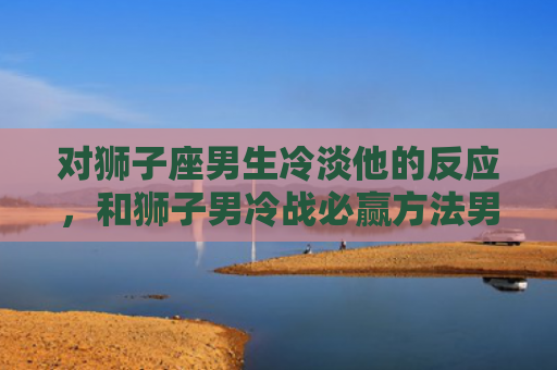 对狮子座男生冷淡他的反应，和狮子男冷战必赢方法男真的好难
