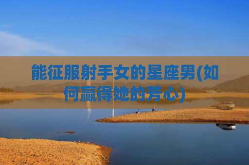 能征服射手女的星座男(如何赢得她的芳心)