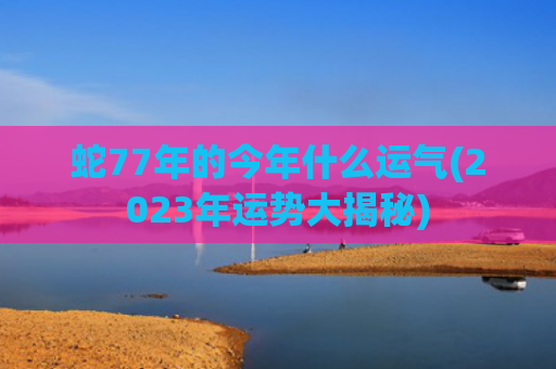 蛇77年的今年什么运气(2023年运势大揭秘)