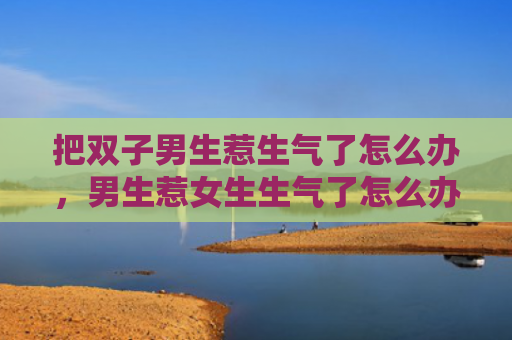 把双子男生惹生气了怎么办，男生惹女生生气了怎么办