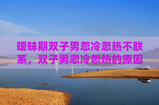 暧昧期双子男忽冷忽热不联系，双子男忽冷忽热的原因