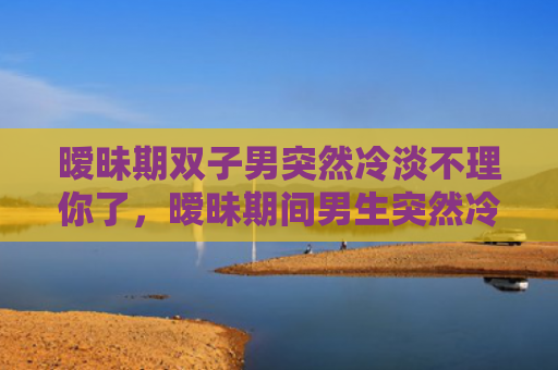 暧昧期双子男突然冷淡不理你了，暧昧期间男生突然冷淡，女生怎么处理