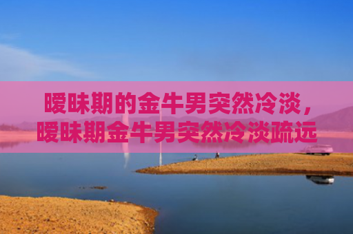 暧昧期的金牛男突然冷淡，暧昧期金牛男突然冷淡疏远