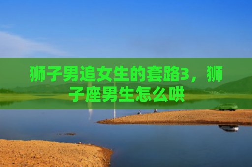 狮子男追女生的套路3，狮子座男生怎么哄