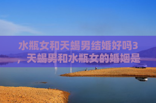 水瓶女和天蝎男结婚好吗3，天蝎男和水瓶女的婚姻是怎样的呢