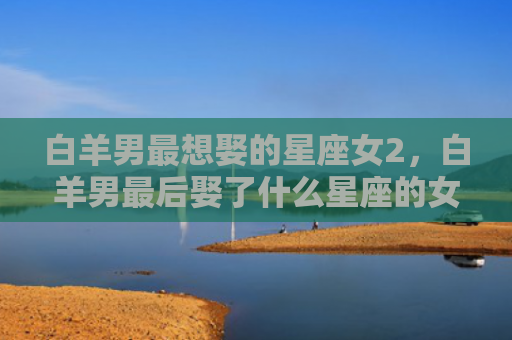白羊男最想娶的星座女2，白羊男最后娶了什么星座的女