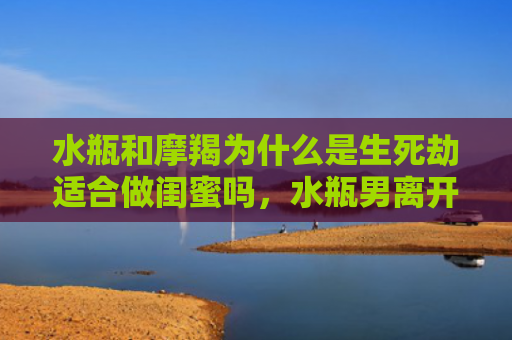 水瓶和摩羯为什么是生死劫适合做闺蜜吗，水瓶男离开摩羯女后1