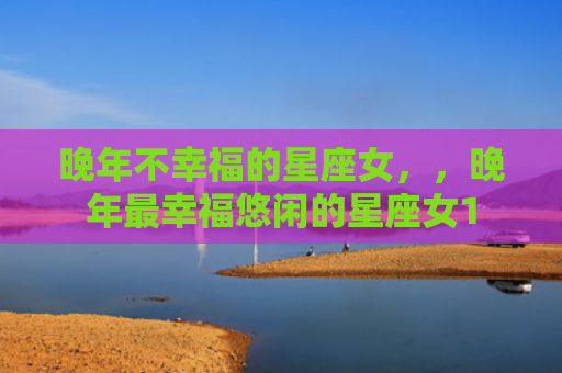 晚年不幸福的星座女，，晚年最幸福悠闲的星座女1