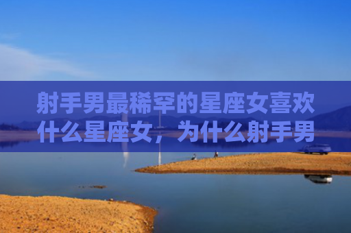 射手男最稀罕的星座女喜欢什么星座女，为什么射手男都娶了天蝎女民生