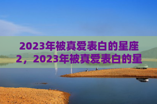 2023年被真爱表白的星座2，2023年被真爱表白的星座