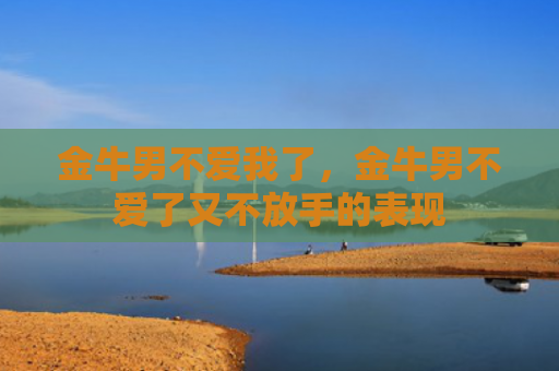 金牛男不爱我了，金牛男不爱了又不放手的表现