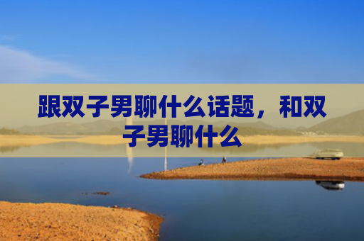 跟双子男聊什么话题，和双子男聊什么