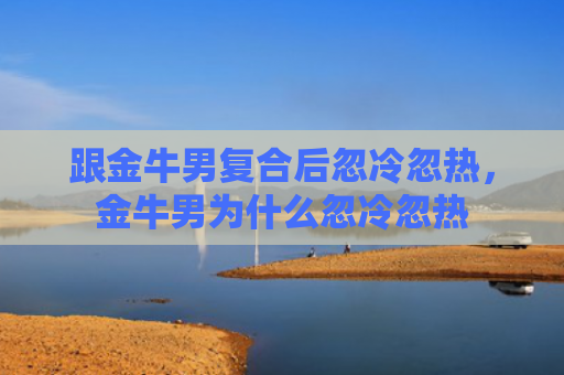 跟金牛男复合后忽冷忽热，金牛男为什么忽冷忽热
