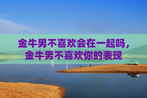 金牛男不喜欢会在一起吗，金牛男不喜欢你的表现