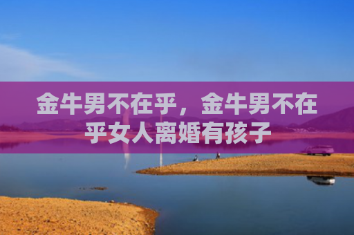 金牛男不在乎，金牛男不在乎女人离婚有孩子