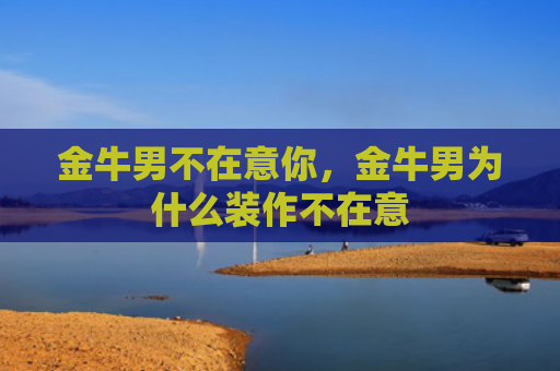金牛男不在意你，金牛男为什么装作不在意