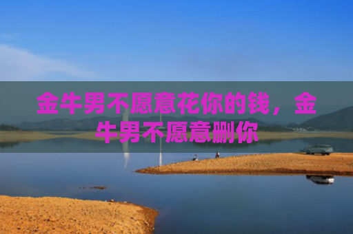 金牛男不愿意花你的钱，金牛男不愿意删你