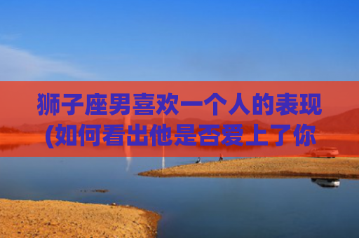 狮子座男喜欢一个人的表现(如何看出他是否爱上了你)