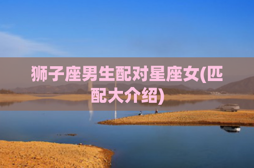 狮子座男生配对星座女(匹配大介绍)