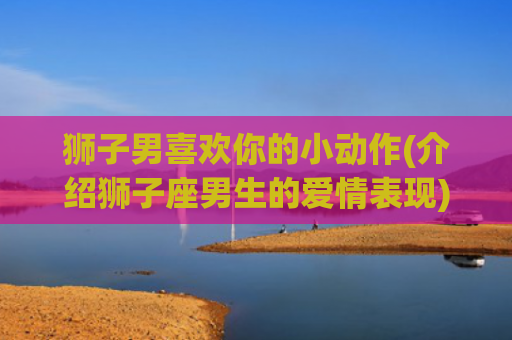 狮子男喜欢你的小动作(介绍狮子座男生的爱情表现)