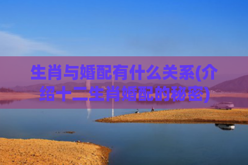 生肖与婚配有什么关系(介绍十二生肖婚配的秘密)