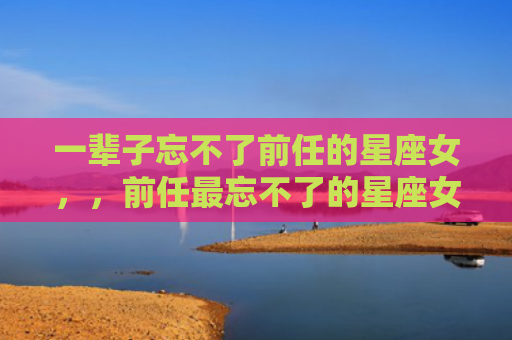一辈子忘不了前任的星座女，，前任最忘不了的星座女2
