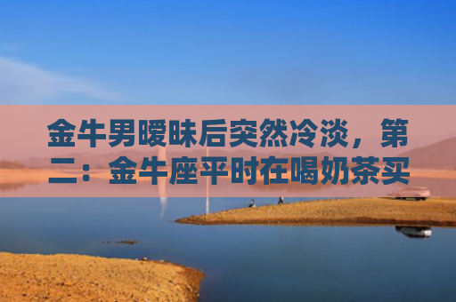 金牛男暧昧后突然冷淡，第二：金牛座平时在喝奶茶买水的时候很主动，但是看电影吃饭逛街的时候就躲开