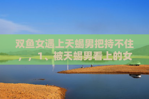 双鱼女遇上天蝎男把持不住，，1、被天蝎男看上的女人逃不掉吗:一个天蝎男会喜欢上，喜欢他的女生吗？