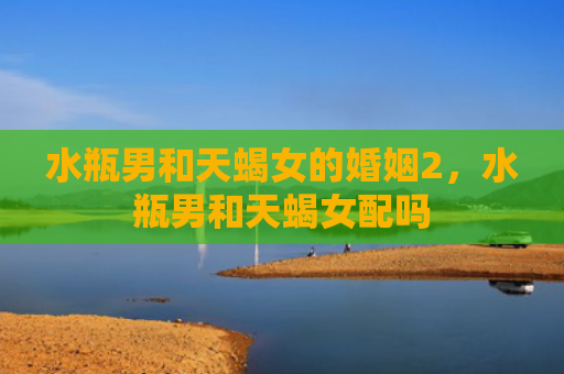 水瓶男和天蝎女的婚姻2，水瓶男和天蝎女配吗