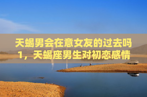 天蝎男会在意女友的过去吗1，天蝎座男生对初恋感情有多深?