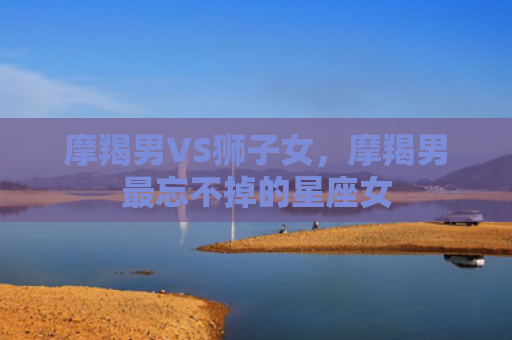 摩羯男VS狮子女，摩羯男最忘不掉的星座女