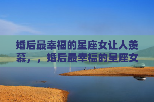 婚后最幸福的星座女让人羡慕，，婚后最幸福的星座女1