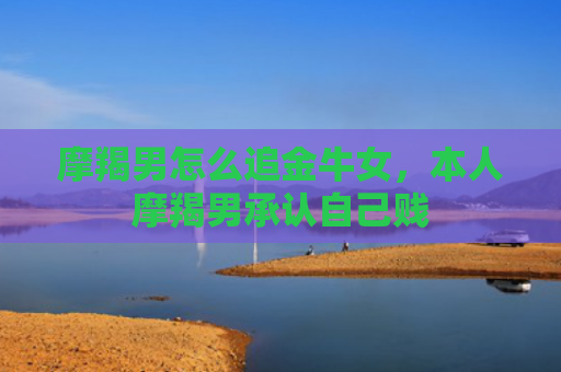 摩羯男怎么追金牛女，本人摩羯男承认自己贱