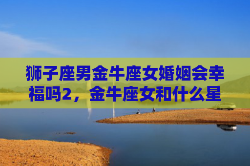 狮子座男金牛座女婚姻会幸福吗2，金牛座女和什么星座男最配结婚对象