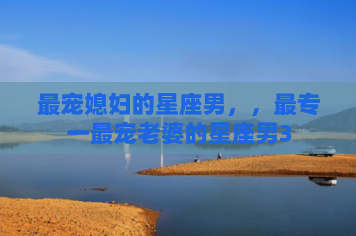 最宠媳妇的星座男，，最专一最宠老婆的星座男3