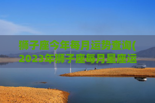 狮子座今年每月运势查询(2023年狮子座每月星座运势大揭秘)