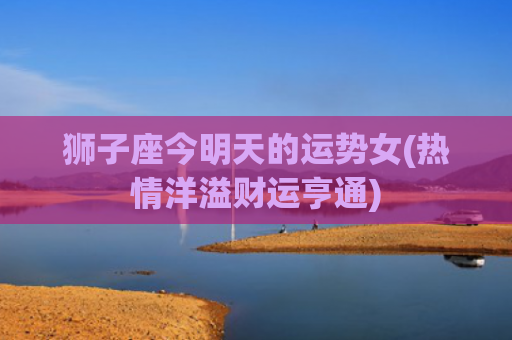 狮子座今明天的运势女(热情洋溢财运亨通)