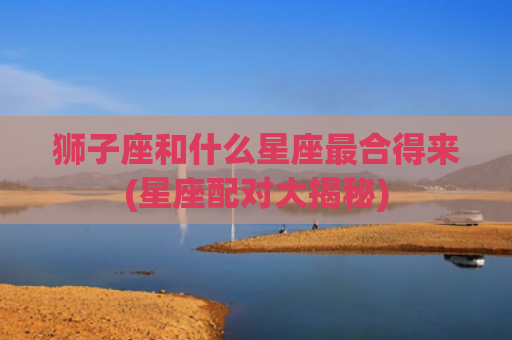 狮子座和什么星座最合得来(星座配对大揭秘)
