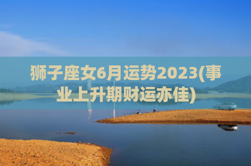 狮子座女6月运势2023(事业上升期财运亦佳)