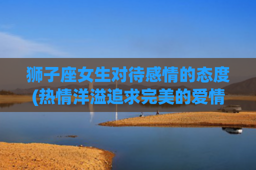 狮子座女生对待感情的态度(热情洋溢追求完美的爱情)
